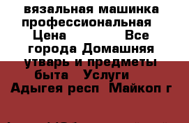 вязальная машинка профессиональная › Цена ­ 15 000 - Все города Домашняя утварь и предметы быта » Услуги   . Адыгея респ.,Майкоп г.